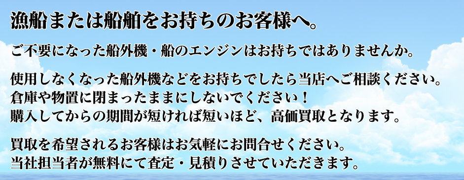 漁船または船舶をお持ちのお客様へ。 ご不要になった船外機・船のエンジンはお持ちではありませんか。 使用しなくなった船外機などをお持ちでしたら当店へご相談ください。 倉庫や物置に閉まったままにしないでください! 購入してからの期間が短ければ短いほど、高価買取となります。 買取を希望されるお客様はお気軽にお問合せください。 当社担当者が無料にて査定・見積りさせていただきます。